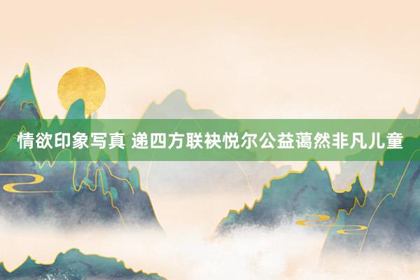 情欲印象写真 递四方联袂悦尔公益蔼然非凡儿童