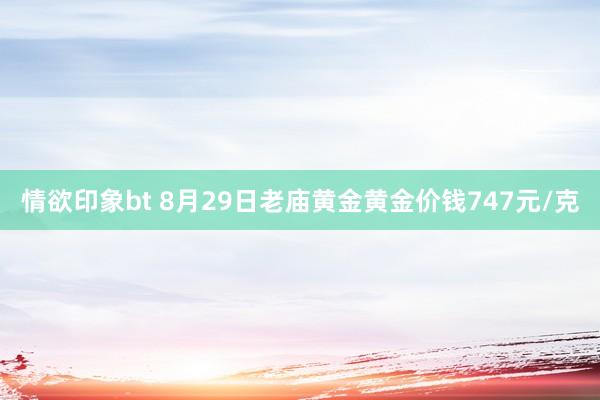 情欲印象bt 8月29日老庙黄金黄金价钱747元/克