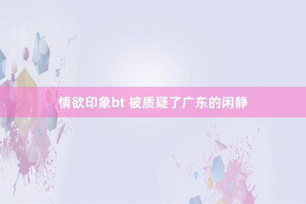 情欲印象bt 被质疑了广东的闲静