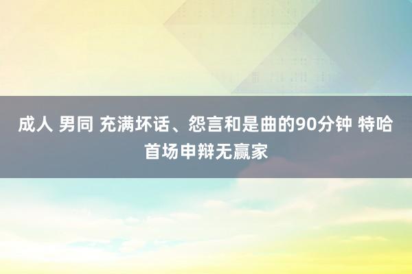 成人 男同 充满坏话、怨言和是曲的90分钟 特哈首场申辩无赢家