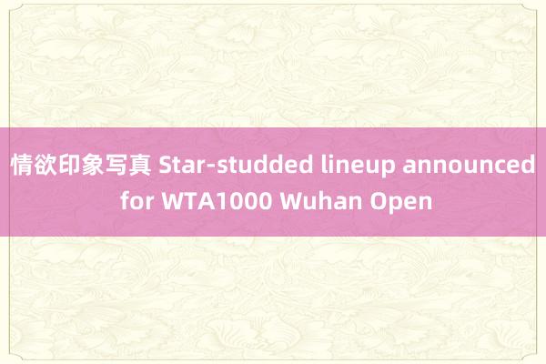 情欲印象写真 Star-studded lineup announced for WTA1000 Wuhan Open