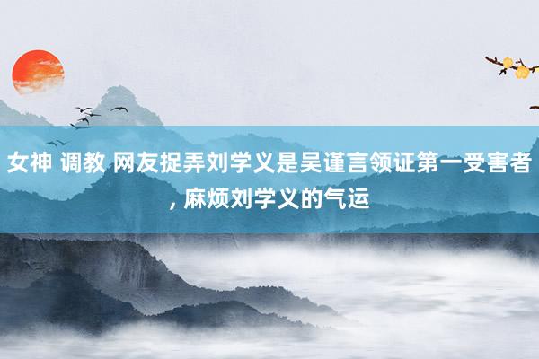 女神 调教 网友捉弄刘学义是吴谨言领证第一受害者， 麻烦刘学义的气运