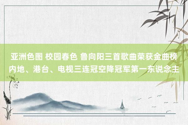 亚洲色图 校园春色 鲁向阳三首歌曲荣获金曲榜内地、港台、电视三连冠空降冠军第一东说念主