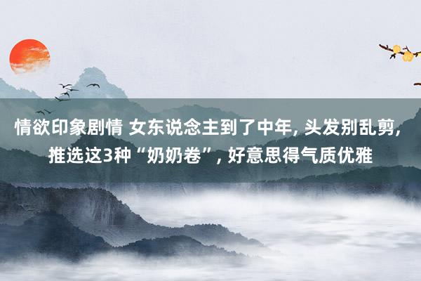 情欲印象剧情 女东说念主到了中年， 头发别乱剪， 推选这3种“奶奶卷”， 好意思得气质优雅