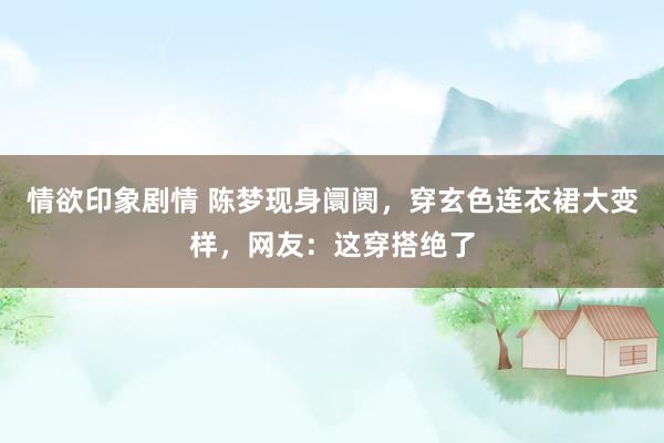 情欲印象剧情 陈梦现身阛阓，穿玄色连衣裙大变样，网友：这穿搭绝了