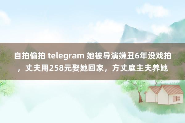 自拍偷拍 telegram 她被导演嫌丑6年没戏拍，丈夫用258元娶她回家，方丈庭主夫养她