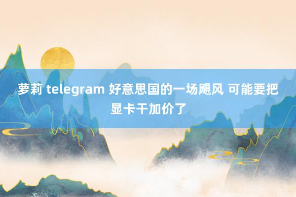萝莉 telegram 好意思国的一场飓风 可能要把显卡干加价了