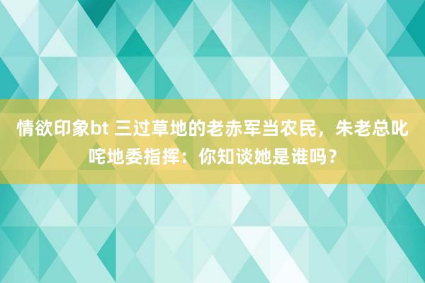 情欲印象bt 三过草地的老赤军当农民，朱老总叱咤地委指挥：你知谈她是谁吗？