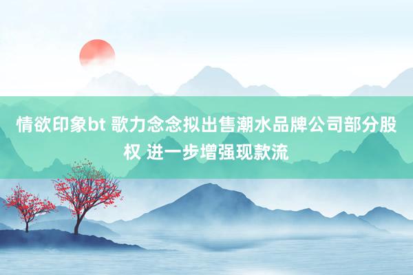 情欲印象bt 歌力念念拟出售潮水品牌公司部分股权 进一步增强现款流