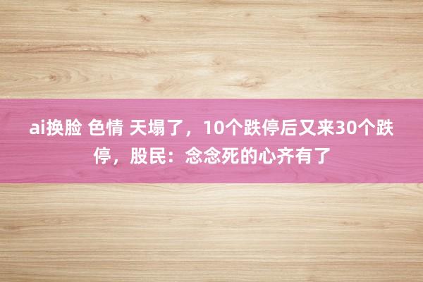 ai换脸 色情 天塌了，10个跌停后又来30个跌停，股民：念念死的心齐有了