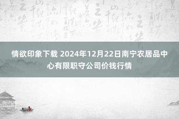 情欲印象下载 2024年12月22日南宁农居品中心有限职守公司价钱行情