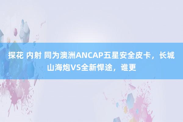 探花 内射 同为澳洲ANCAP五星安全皮卡，长城山海炮VS全新悍途，谁更