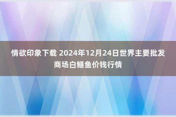 情欲印象下载 2024年12月24日世界主要批发商场白鳝鱼价钱行情