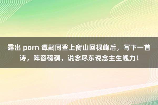 露出 porn 谭嗣同登上衡山回禄峰后，写下一首诗，阵容磅礴，说念尽东说念主生魄力！