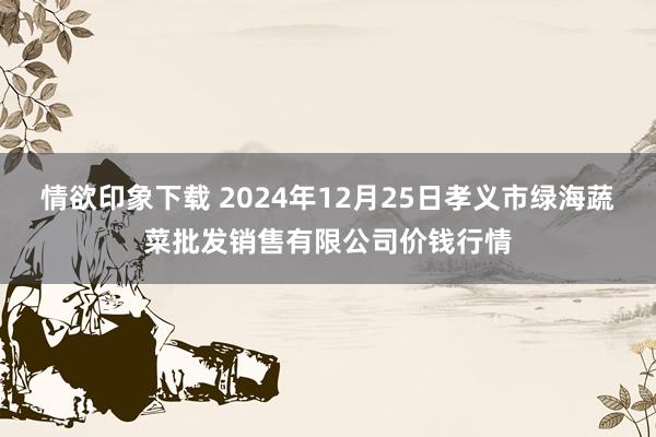 情欲印象下载 2024年12月25日孝义市绿海蔬菜批发销售有限公司价钱行情