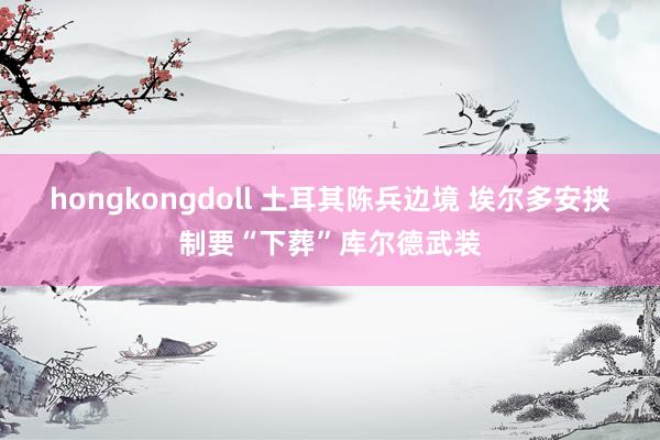 hongkongdoll 土耳其陈兵边境 埃尔多安挟制要“下葬”库尔德武装