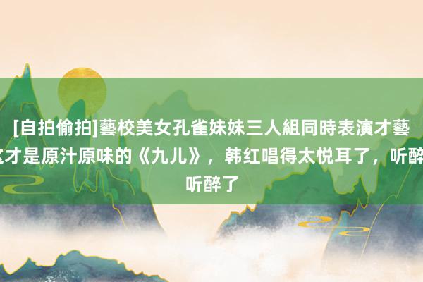 [自拍偷拍]藝校美女孔雀妹妹三人組同時表演才藝 这才是原汁原味的《九儿》，韩红唱得太悦耳了，听醉了