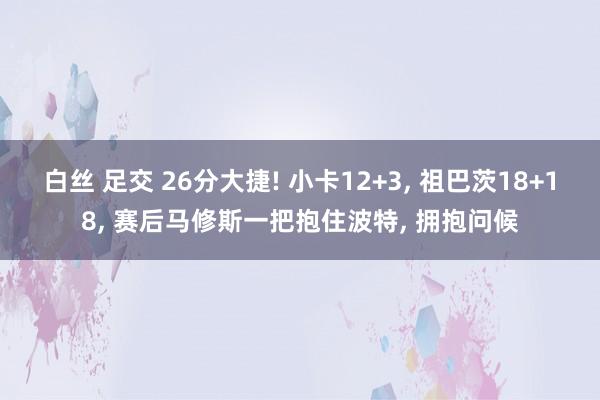 白丝 足交 26分大捷! 小卡12+3， 祖巴茨18+18， 赛后马修斯一把抱住波特， 拥抱问候