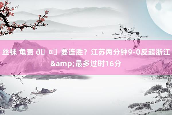 丝袜 龟责 🤔要连胜？江苏两分钟9-0反超浙江&最多过时16分