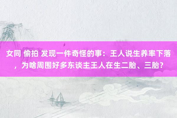 女同 偷拍 发现一件奇怪的事：王人说生养率下落，为啥周围好多东谈主王人在生二胎、三胎？