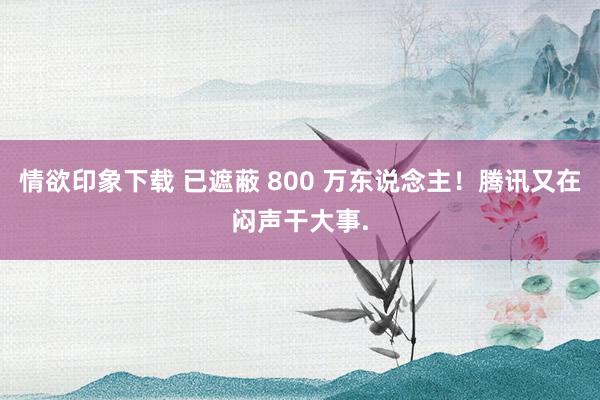 情欲印象下载 已遮蔽 800 万东说念主！腾讯又在闷声干大事.
