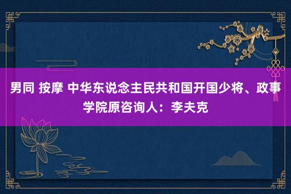 男同 按摩 中华东说念主民共和国开国少将、政事学院原咨询人：李夫克