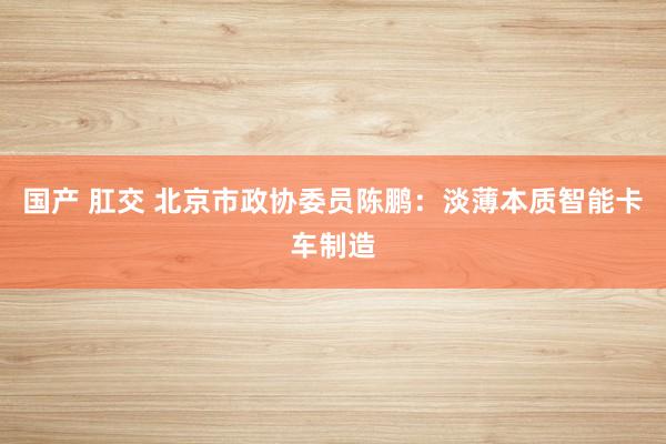 国产 肛交 北京市政协委员陈鹏：淡薄本质智能卡车制造