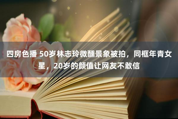 四房色播 50岁林志玲微醺景象被拍，同框年青女星，20岁的颜
