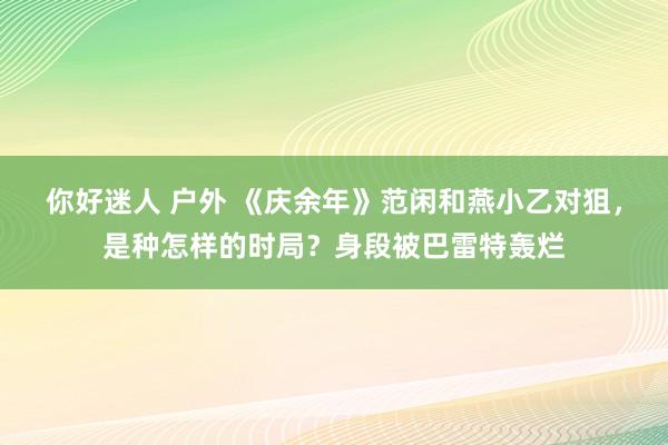 你好迷人 户外 《庆余年》范闲和燕小乙对狙，是种怎样的时局？