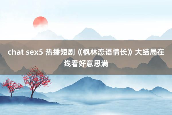 chat sex5 热播短剧《枫林恋语情长》大结局在线看好意