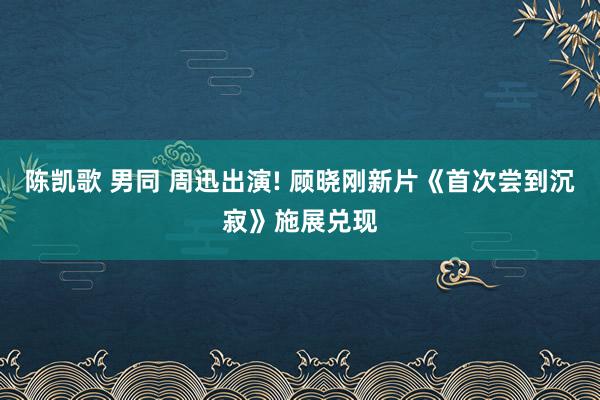 陈凯歌 男同 周迅出演! 顾晓刚新片《首次尝到沉寂》施展兑现