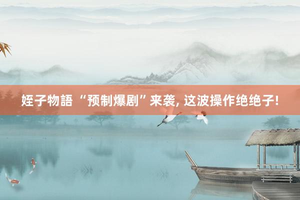 姪子物語 “预制爆剧”来袭, 这波操作绝绝子!