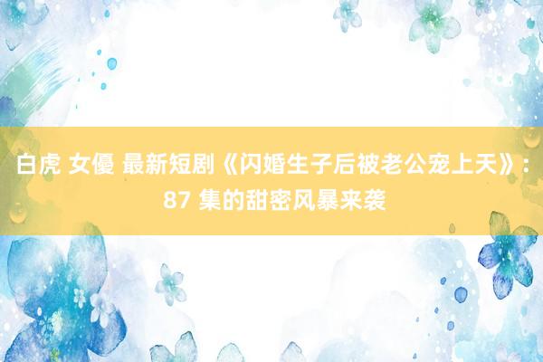 白虎 女優 最新短剧《闪婚生子后被老公宠上天》: 87 集的